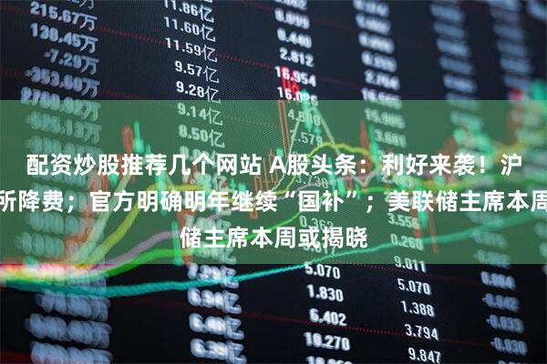 配资炒股推荐几个网站 A股头条：利好来袭！沪深交易所降费；官方明确明年继续“国补”；美联储主席本周或揭晓