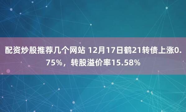 配资炒股推荐几个网站 12月17日鹤21转债上涨0.75%，转股溢价率15.58%