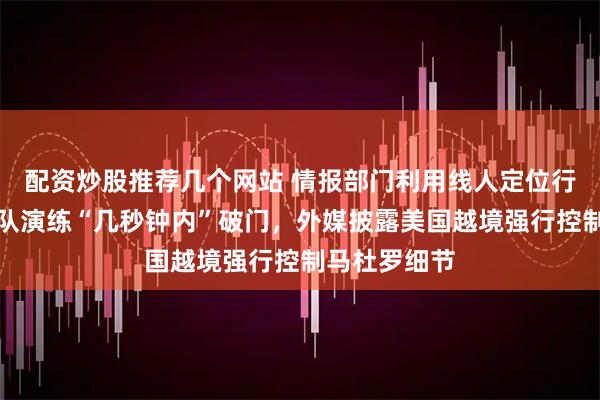 配资炒股推荐几个网站 情报部门利用线人定位行踪，特种部队演练“几秒钟内”破门，外媒披露美国越境强行控制马杜罗细节