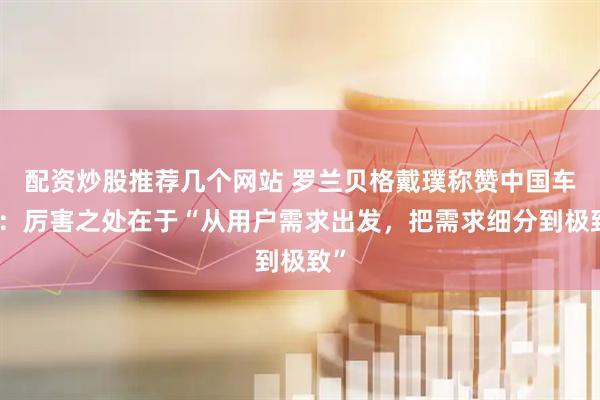 配资炒股推荐几个网站 罗兰贝格戴璞称赞中国车企：厉害之处在于“从用户需求出发，把需求细分到极致”