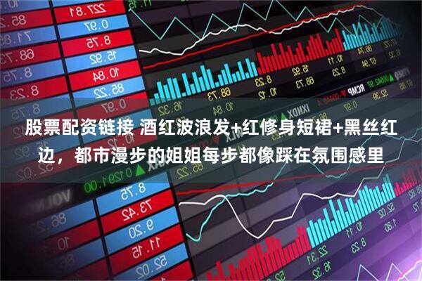 股票配资链接 酒红波浪发+红修身短裙+黑丝红边，都市漫步的姐姐每步都像踩在氛围感里