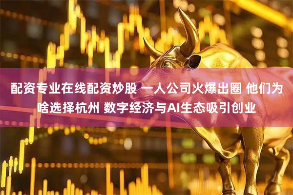 配资专业在线配资炒股 一人公司火爆出圈 他们为啥选择杭州 数字经济与AI生态吸引创业