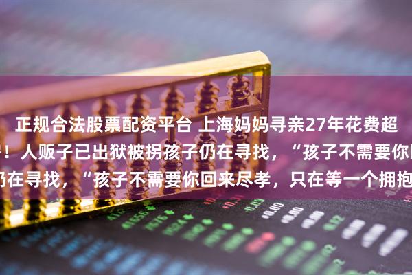 正规合法股票配资平台 上海妈妈寻亲27年花费超400万，悬赏上海一套房！人贩子已出狱被拐孩子仍在寻找，“孩子不需要你回来尽孝，只在等一个拥抱”