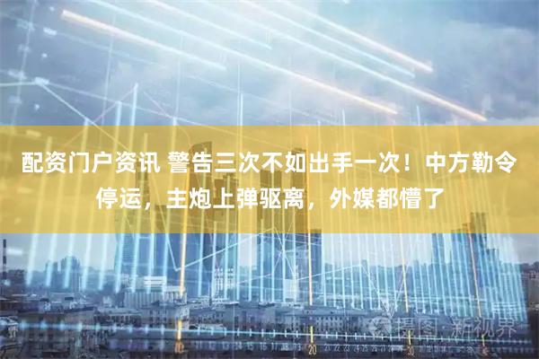 配资门户资讯 警告三次不如出手一次！中方勒令停运，主炮上弹驱离，外媒都懵了