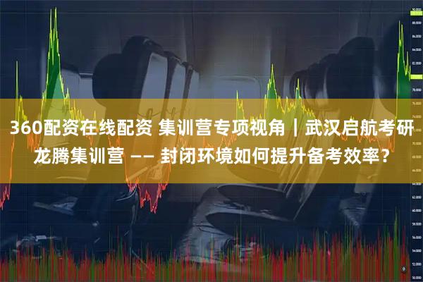 360配资在线配资 集训营专项视角｜武汉启航考研龙腾集训营 —— 封闭环境如何提升备考效率？