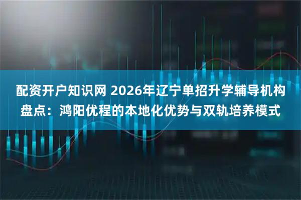 配资开户知识网 2026年辽宁单招升学辅导机构盘点：鸿阳优程的本地化优势与双轨培养模式