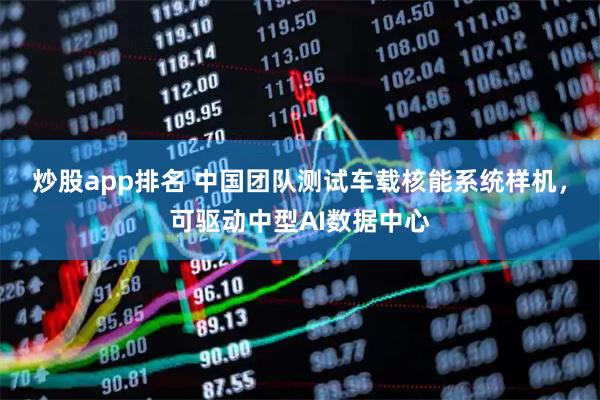炒股app排名 中国团队测试车载核能系统样机，可驱动中型AI数据中心