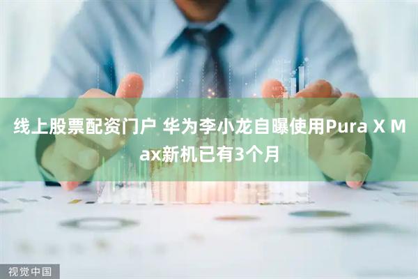 线上股票配资门户 华为李小龙自曝使用Pura X Max新机已有3个月