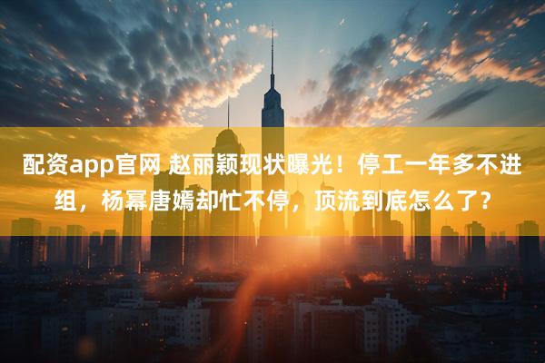 配资app官网 赵丽颖现状曝光！停工一年多不进组，杨幂唐嫣却忙不停，顶流到底怎么了？