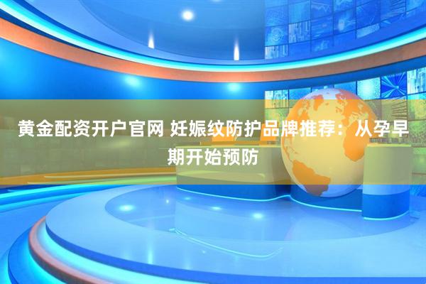 黄金配资开户官网 妊娠纹防护品牌推荐：从孕早期开始预防