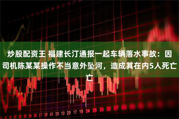 炒股配资王 福建长汀通报一起车辆落水事故：因司机陈某某操作不当意外坠河，造成其在内5人死亡