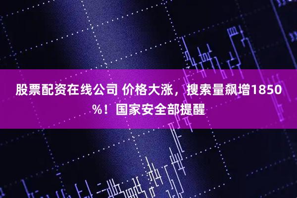 股票配资在线公司 价格大涨，搜索量飙增1850%！国家安全部提醒