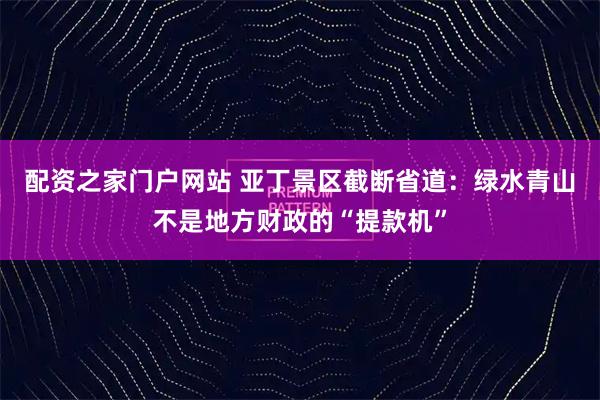 配资之家门户网站 亚丁景区截断省道：绿水青山不是地方财政的“提款机”