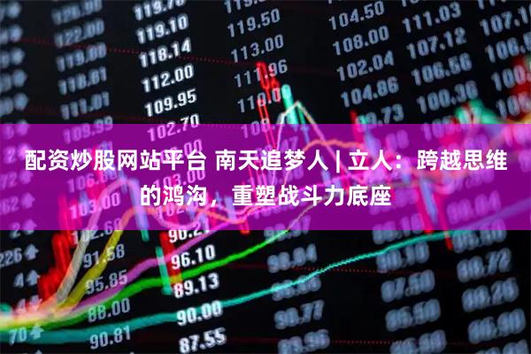 配资炒股网站平台 南天追梦人 | 立人：跨越思维的鸿沟，重塑战斗力底座